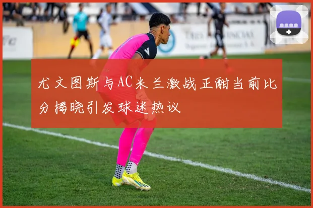 尤文图斯与AC米兰激战正酣当前比分揭晓引发球迷热议