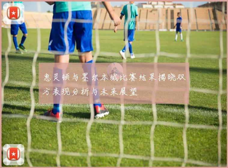 惠灵顿与墨尔本城比赛结果揭晓双方表现分析与未来展望